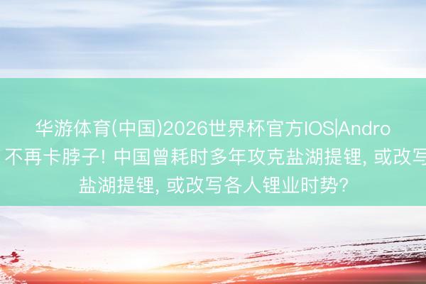 华游体育(中国)2026世界杯官方IOS|Android手机app下载 不再卡脖子! 中国曾耗时多年攻克盐湖提锂， 或改写各人锂业时势?