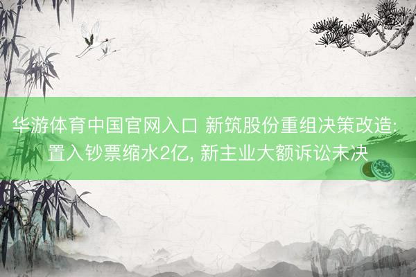 华游体育中国官网入口 新筑股份重组决策改造: 置入钞票缩水2亿， 新主业大额诉讼未决