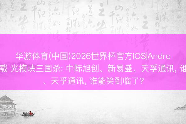 华游体育(中国)2026世界杯官方IOS|Android手机app下载 光模块三国杀: 中际旭创、新易盛、天孚通讯， 谁能笑到临了?