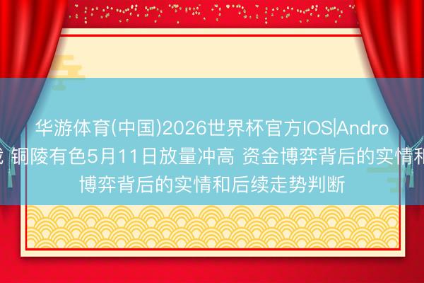 华游体育(中国)2026世界杯官方IOS|Android手机app下载 铜陵有色5月11日放量冲高 资金博弈背后的实情和后续走势判断