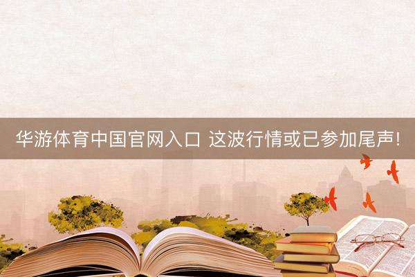华游体育中国官网入口 这波行情或已参加尾声!
