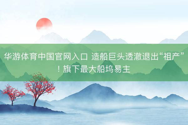 华游体育中国官网入口 造船巨头透澈退出“祖产”! 旗下最大船坞易主