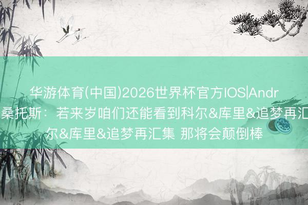 华游体育(中国)2026世界杯官方IOS|Android手机app下载 桑托斯：若来岁咱们还能看到科尔&库里&追梦再汇集 那将会颠倒棒