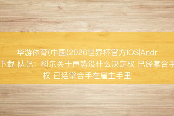 华游体育(中国)2026世界杯官方IOS|Android手机app下载 队记：科尔关于声势没什么决定权 已经掌合手在雇主手里