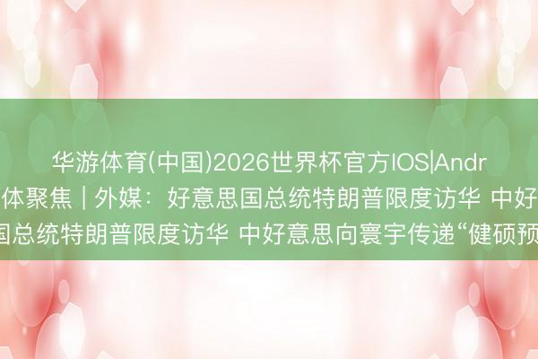 华游体育(中国)2026世界杯官方IOS|Android手机app下载 巨匠媒体聚焦 | 外媒：好意思国总统特朗普限度访华 中好意思向寰宇传递“健硕预期”