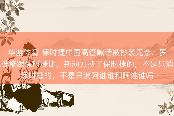 华游体育 保时捷中国高管喊话被抄袭无奈，罗永浩怒怼：论流氓谁能跟保时捷比，新动力抄了保时捷的，不是只消阿谁谁和阿谁谁吗