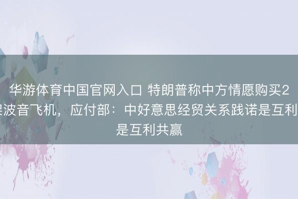 华游体育中国官网入口 特朗普称中方情愿购买200架波音飞机，应付部：中好意思经贸关系践诺是互利共赢