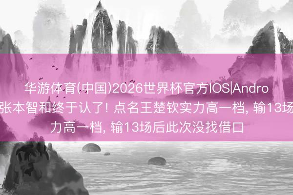 华游体育(中国)2026世界杯官方IOS|Android手机app下载 张本智和终于认了! 点名王楚钦实力高一档， 输13场后此次没找借口