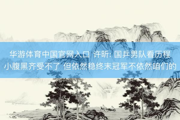 华游体育中国官网入口 许昕: 国乒男队看历程小腹黑齐受不了 但依然稳终末冠军不依然咱们的