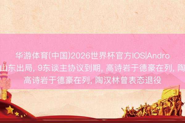 华游体育(中国)2026世界杯官方IOS|Android手机app下载 山东出局， 9东谈主协议到期， 高诗岩于德豪在列， 陶汉林曾表态退役
