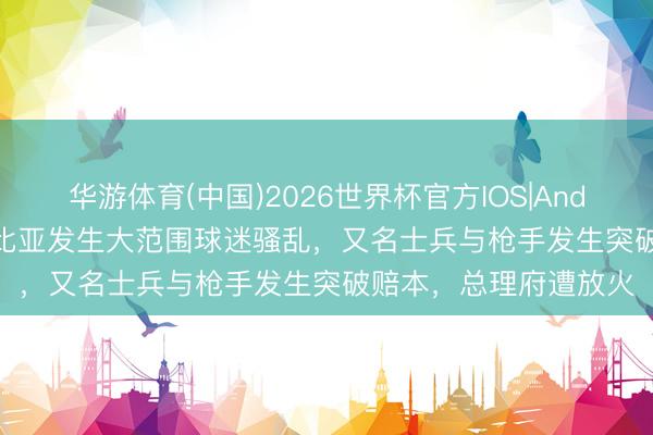 华游体育(中国)2026世界杯官方IOS|Android手机app下载 利比亚发生大范围球迷骚乱，又名士兵与枪手发生突破赔本，总理府遭放火