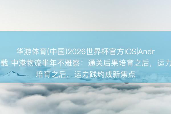 华游体育(中国)2026世界杯官方IOS|Android手机app下载 中港物流半年不雅察：通关后果培育之后，运力践约成新焦点