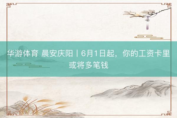 华游体育 晨安庆阳丨6月1日起，你的工资卡里或将多笔钱