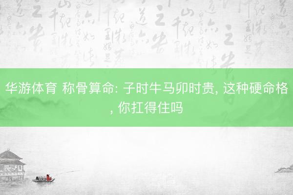 华游体育 称骨算命: 子时牛马卯时贵， 这种硬命格， 你扛得住吗