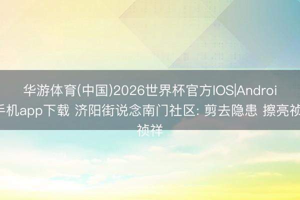 华游体育(中国)2026世界杯官方IOS|Android手机app下载 济阳街说念南门社区: 剪去隐患 擦亮祯祥
