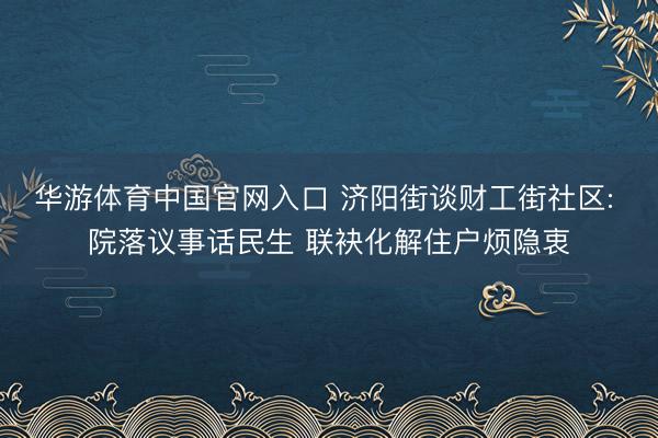 华游体育中国官网入口 济阳街谈财工街社区: 院落议事话民生 联袂化解住户烦隐衷