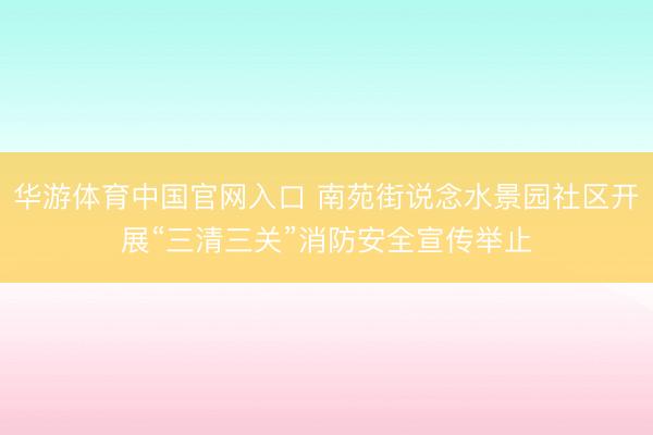 华游体育中国官网入口 南苑街说念水景园社区开展“三清三关”消防安全宣传举止