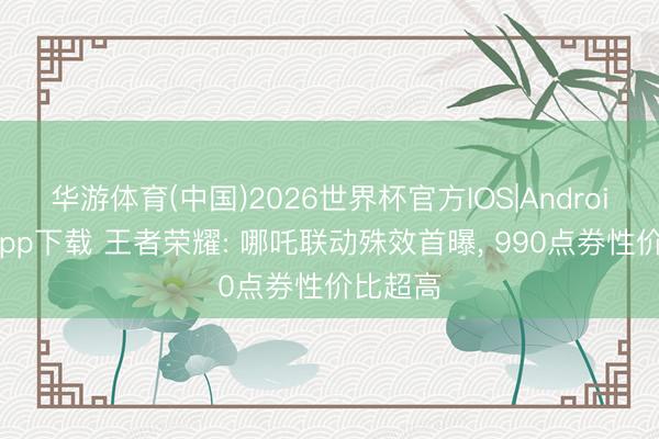 华游体育(中国)2026世界杯官方IOS|Android手机app下载 王者荣耀: 哪吒联动殊效首曝， 990点券性价比超高