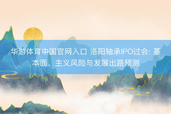 华游体育中国官网入口 洛阳轴承IPO过会: 基本面、主义风险与发展出路预测