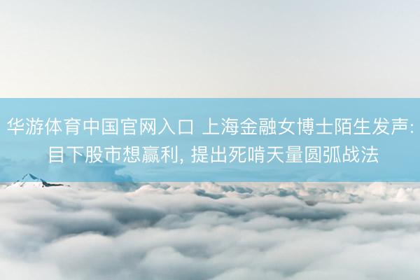 华游体育中国官网入口 上海金融女博士陌生发声: 目下股市想赢利， 提出死啃天量圆弧战法