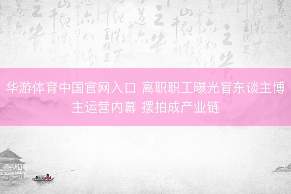 华游体育中国官网入口 离职职工曝光盲东谈主博主运营内幕 摆拍成产业链