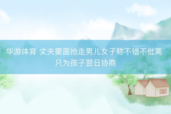 华游体育 丈夫蒙面抢走男儿女子称不错不仳离 只为孩子翌日协商