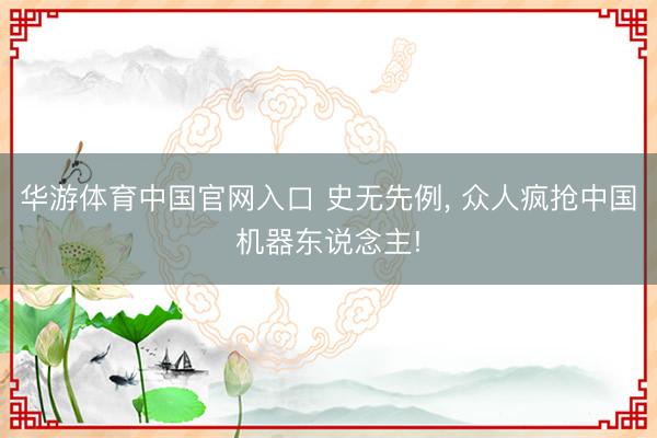 华游体育中国官网入口 史无先例， 众人疯抢中国机器东说念主!
