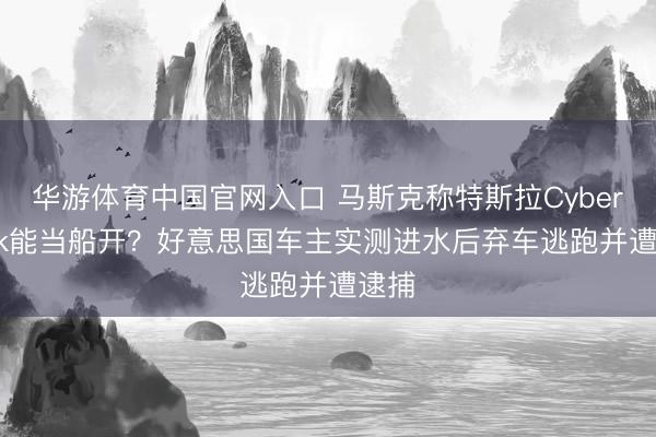 华游体育中国官网入口 马斯克称特斯拉Cybertruck能当船开？好意思国车主实测进水后弃车逃跑并遭逮捕