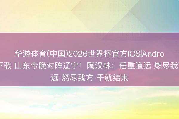 华游体育(中国)2026世界杯官方IOS|Android手机app下载 山东今晚对阵辽宁！陶汉林：任重道远 燃尽我方 干就结束