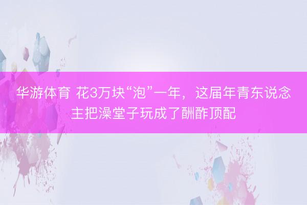 华游体育 花3万块“泡”一年，这届年青东说念主把澡堂子玩成了酬酢顶配
