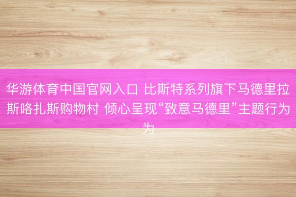 华游体育中国官网入口 比斯特系列旗下马德里拉斯咯扎斯购物村 倾心呈现“致意马德里”主题行为