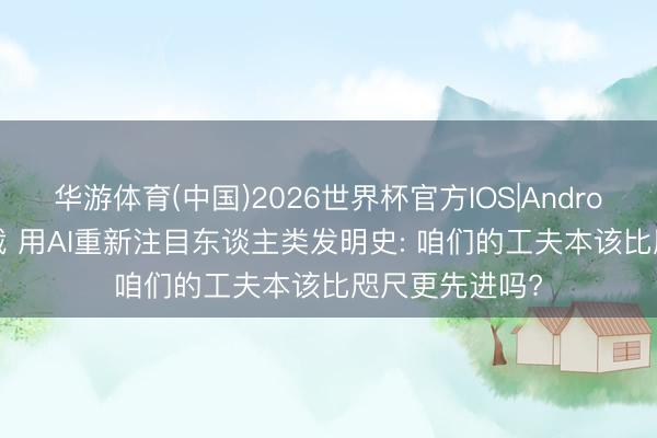 华游体育(中国)2026世界杯官方IOS|Android手机app下载 用AI重新注目东谈主类发明史: 咱们的工夫本该比咫尺更先进吗?