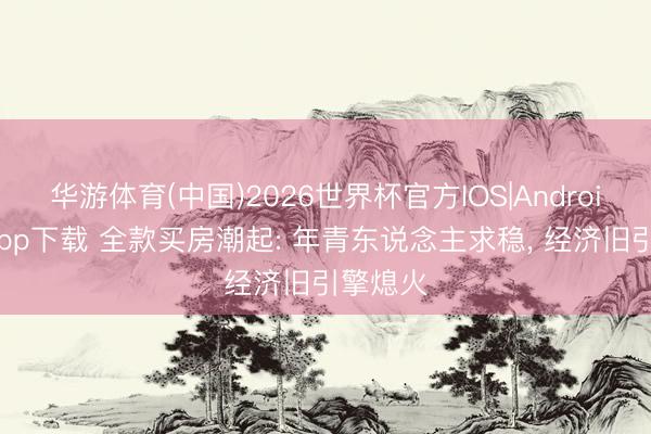 华游体育(中国)2026世界杯官方IOS|Android手机app下载 全款买房潮起: 年青东说念主求稳， 经济旧引擎熄火