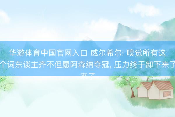 华游体育中国官网入口 威尔希尔: 嗅觉所有这个词东谈主齐不但愿阿森纳夺冠， 压力终于卸下来了