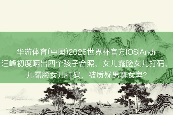 华游体育(中国)2026世界杯官方IOS|Android手机app下载 汪峰初度晒出四个孩子合照，女儿露脸女儿打码，被质疑男尊女卑？