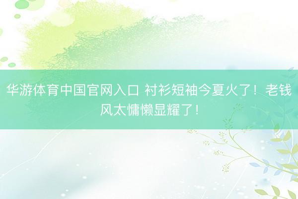 华游体育中国官网入口 衬衫短袖今夏火了！老钱风太慵懒显耀了！