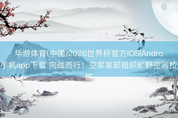 华游体育(中国)2026世界杯官方IOS|Android手机app下载 向战而行！空军某部组织旷野空洞拉练