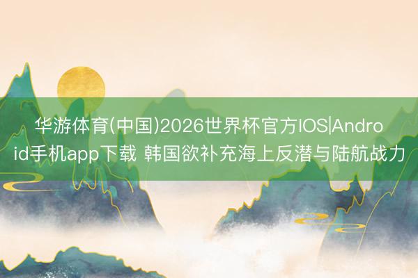 华游体育(中国)2026世界杯官方IOS|Android手机app下载 韩国欲补充海上反潜与陆航战力