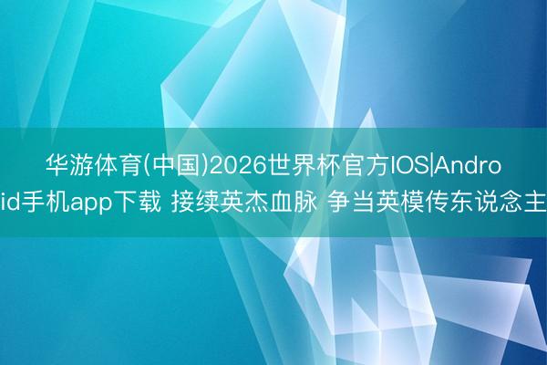 华游体育(中国)2026世界杯官方IOS|Android手机app下载 接续英杰血脉 争当英模传东说念主