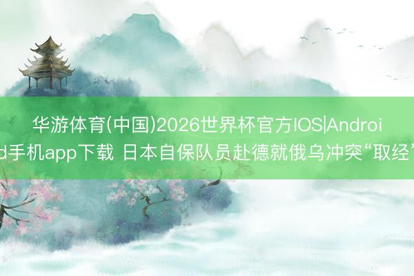 华游体育(中国)2026世界杯官方IOS|Android手机app下载 日本自保队员赴德就俄乌冲突“取经”