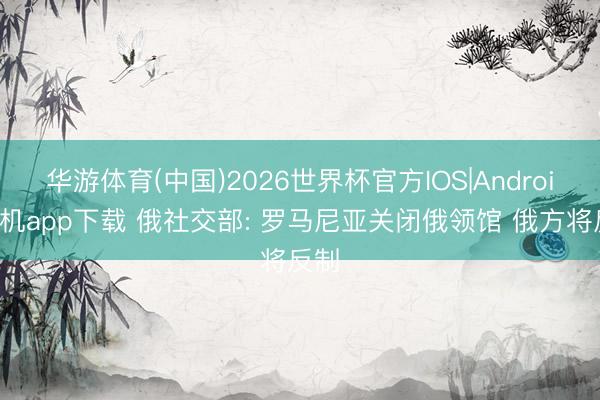 华游体育(中国)2026世界杯官方IOS|Android手机app下载 俄社交部: 罗马尼亚关闭俄领馆 俄方将反制