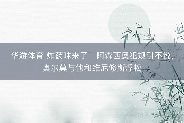 华游体育 炸药味来了！阿森西奥犯规引不悦，奥尔莫与他和维尼修斯浮松