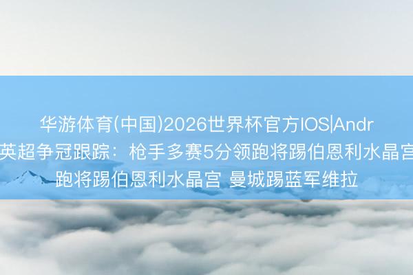 华游体育(中国)2026世界杯官方IOS|Android手机app下载 英超争冠跟踪：枪手多赛5分领跑将踢伯恩利水晶宫 曼城踢蓝军维拉