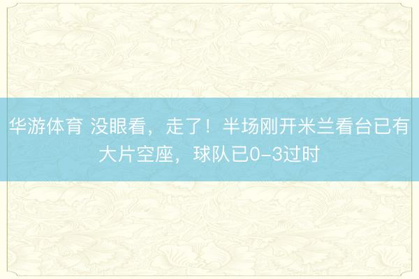华游体育 没眼看，走了！半场刚开米兰看台已有大片空座，球队已0-3过时