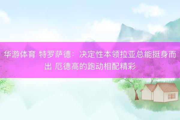 华游体育 特罗萨德：决定性本领拉亚总能挺身而出 厄德高的跑动相配精彩