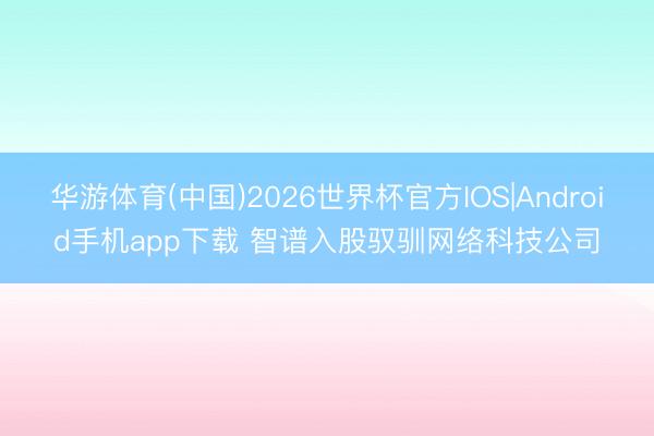 华游体育(中国)2026世界杯官方IOS|Android手机app下载 智谱入股驭驯网络科技公司