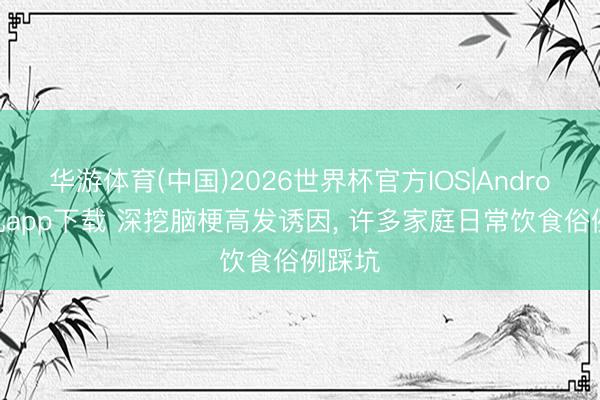 华游体育(中国)2026世界杯官方IOS|Android手机app下载 深挖脑梗高发诱因， 许多家庭日常饮食俗例踩坑