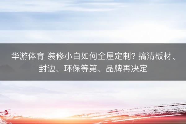 华游体育 装修小白如何全屋定制? 搞清板材、封边、环保等第、品牌再决定