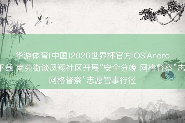 华游体育(中国)2026世界杯官方IOS|Android手机app下载 南苑街谈凤翔社区开展“安全分娩 网格督察”志愿管事行径