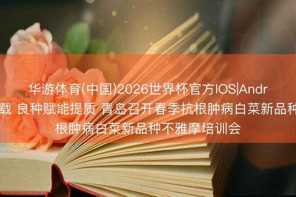 华游体育(中国)2026世界杯官方IOS|Android手机app下载 良种赋能提质 青岛召开春季抗根肿病白菜新品种不雅摩培训会